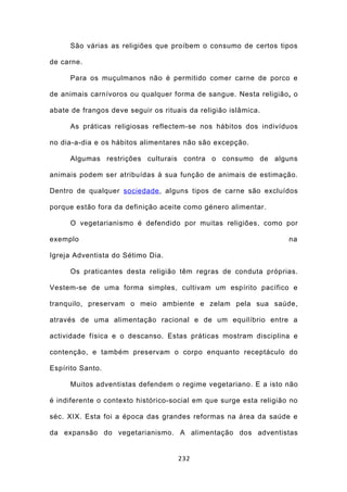 São várias as religiões que proíbem o consumo de certos tipos

de carne.

     Para os muçulmanos não é permitido comer carne de porco e

de animais carnívoros ou qualquer forma de sangue. Nesta religião, o

abate de frangos deve seguir os rituais da religião islâmica.

     As práticas religiosas reflectem-se nos hábitos dos indivíduos

no dia-a-dia e os hábitos alimentares não são excepção.

     Algumas restrições culturais contra o consumo de alguns

animais podem ser atribuídas à sua função de animais de estimação.

Dentro de qualquer sociedade , alguns tipos de carne são excluídos

porque estão fora da definição aceite como género alimentar.

     O vegetarianismo é defendido por muitas religiões, como por

exemplo                                                             na

Igreja Adventista do Sétimo Dia.

     Os praticantes desta religião têm regras de conduta próprias.

Vestem-se de uma forma simples, cultivam um espírito pacífico e

tranquilo, preservam o meio ambiente e zelam pela sua saúde,

através de uma alimentação racional e de um equilíbrio entre a

actividade física e o descanso. Estas práticas mostram disciplina e

contenção, e também preservam o corpo enquanto receptáculo do

Espírito Santo.

     Muitos adventistas defendem o regime vegetariano. E a isto não

é indiferente o contexto histórico-social em que surge esta religião no

séc. XIX. Esta foi a época das grandes reformas na área da saúde e

da expansão do vegetarianismo. A alimentação dos adventistas


                                     232
 