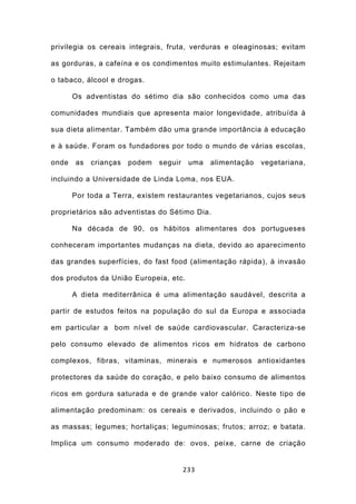 privilegia os cereais integrais, fruta, verduras e oleaginosas; evitam

as gorduras, a cafeína e os condimentos muito estimulantes. Rejeitam

o tabaco, álcool e drogas.

       Os adventistas do sétimo dia são conhecidos como uma das

comunidades mundiais que apresenta maior longevidade, atribuída à

sua dieta alimentar. Também dão uma grande importância à educação

e à saúde. Foram os fundadores por todo o mundo de várias escolas,

onde   as   crianças   podem   seguir    uma   alimentação   vegetariana,

incluindo a Universidade de Linda Loma, nos EUA.

       Por toda a Terra, existem restaurantes vegetarianos, cujos seus

proprietários são adventistas do Sétimo Dia.

       Na década de 90, os hábitos alimentares dos portugueses

conheceram importantes mudanças na dieta, devido ao aparecimento

das grandes superfícies, do fast food (alimentação rápida), à invasão

dos produtos da União Europeia, etc.

       A dieta mediterrânica é uma alimentação saudável, descrita a

partir de estudos feitos na população do sul da Europa e associada

em particular a bom nível de saúde cardiovascular. Caracteriza-se

pelo consumo elevado de alimentos ricos em hidratos de carbono

complexos, fibras, vitaminas, minerais e numerosos antioxidantes

protectores da saúde do coração, e pelo baixo consumo de alimentos

ricos em gordura saturada e de grande valor calórico. Neste tipo de

alimentação predominam: os cereais e derivados, incluindo o pão e

as massas; legumes; hortaliças; leguminosas; frutos; arroz; e batata.

Implica um consumo moderado de: ovos, peixe, carne de criação


                                        233
 