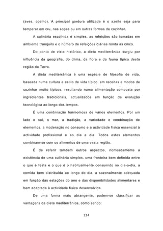 (aves, coelho). A principal gordura utilizada é o azeite seja para

temperar em cru, nas sopas ou em outras formas de cozinhar.

     A culinária escolhida é simples, as refeições são tomadas em

ambiente tranquilo e o número de refeições diárias ronda as cinco.

     Do ponto de vista histórico, a dieta mediterrânica surgiu por

influência da geografia, do clima, da flora e da fauna típica desta

região da Terra.

     A dieta mediterrânica é uma espécie de filosofia de vida,

baseada numa cultura e estilo de vida típico, em receitas e modos de

cozinhar muito típicos, resultando numa alimentação composta por

ingredientes   tradicionais,   actualizados   em   função   da   evolução

tecnológica ao longo dos tempos.

     É uma combinação harmoniosa de vários elementos. Por um

lado o sol, o mar, a tradição, a variedade e combinação de

elementos, a moderação no consumo e a actividade física essencial à

actividade profissional e ao dia a dia. Todos estes elementos

combinam-se com os alimentos de uma vasta região.

     É   de    referir   também   outros    aspectos,   nomeadamente    a

existência de uma culinária simples, uma fronteira bem definida entre

o que é festa e o que é o habitualmente consumido no dia-a-dia, a

comida bem distribuída ao longo do dia, a sazonalmente adequada

em função das estações do ano e das disponibilidades alimentares e

bem adaptada à actividade física desenvolvida.

     De uma forma mais abrangente, podem-se classificar                as

vantagens da dieta mediterrânica, como sendo:


                                      234
 