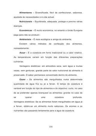 Alimentares – Diversificada, fácil de confeccionar, saborosa,

ajustada às necessidades e à vida actual.

      Nutricionais – Equilibrada, adequada, protege e previne várias

doenças.

      Económicas – É muito económica, no entanto a União Europeia

paga para não se produzir.

      Ambientais – É mais ecológica e amiga do ambiente.

      Existem     vários   métodos   de    confecção   dos   alimentos,

nomeadamente:

      Assar - É a cozedura em forno tradicional ou a calor rotativo.

As temperaturas variam em função das diferentes preparações

culinárias.

      Vantagens dietéticas: em atmosfera seca, sem água e muitas

vezes, sem gorduras, grande parte do valor nutricional do alimento é

preservado. O sabor permanece concentrado dentro do alimento.

      Cozer - Os alimentos são mergulhados numa determinada

quantidade de água fria ou já a ferver. O tempo de cozedura é

variável em função do tipo de alimentos e do objectivo: curto, no caso

de se pretender apenas branquear os alimentos; grande no caso de

se            querer         uma            cozedura         profunda.

Vantagens dietéticas: Se os alimentos forem mergulhados em água já

a ferver, obtém-se um alimento muito saboroso. Os aromas e os

nutrientes vão passando lentamente para a água da cozedura.




                                     235
 