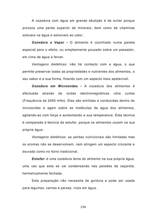 A cozedura com água em grande ebulição é de evitar porque

provoca uma perda superior de minerais, bem como de vitaminas

solúveis na água e sensíveis ao calor.

     Cozedura a Vapor - O alimento é cozinhado numa panela

especial para o efeito, ou simplesmente pousado sobre um passador,

em cima de água a ferver.

     Vantagens dietéticas: não há contacto com a água, o que

permite preservar todas as propriedades e nutrientes dos alimentos, o

seu sabor e a sua forma, ficando com um aspecto mais apetecível.

     Cozedura em Microondas - A cozedura dos alimentos é

efectuada   através   de    ondas    electromagnéticas   ultra   curtas

(Frequência de 2450 mHz). Elas são emitidas e conduzidas dentro do

microondas e agem sobre as moléculas de água dos alimentos,

agitando-as com força e aumentando a sua temperatura. Esta técnica

é comparada à técnica de estufar, porque os alimentos cozem na sua

própria água.

     Vantagens dietéticas: as perdas nutricionais são limitadas mas

os aromas não se desenvolvem, nem atingem um aspecto crocante e

dourado como no forno tradicional.

     Estufar- é uma cozedura lenta do alimento na sua própria água,

uma vez que esta se vai condensando nas paredes da caçarola,

hermeticamente fechada.

     Esta preparação não necessita de gordura e pode ser usada

para legumes, carnes e peixes, ricos em água.




                                     236
 