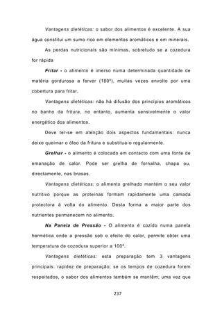 Vantagens dietéticas: o sabor dos alimentos é excelente. A sua

água constitui um sumo rico em elementos aromáticos e em minerais.

      As perdas nutricionais são mínimas, sobretudo se a cozedura

for rápida

      Fritar - o alimento é imerso numa determinada quantidade de

matéria gordurosa a ferver (180º), muitas vezes envolto por uma

cobertura para fritar.

      Vantagens dietéticas: não há difusão dos princípios aromáticos

no banho da fritura, no entanto, aumenta sensivelmente o valor

energético dos alimentos.

      Deve ter-se em atenção dois aspectos fundamentais: nunca

deixe queimar o óleo da fritura e substitua-o regularmente.

      Grelhar - o alimento é colocado em contacto com uma fonte de

emanação     de   calor.   Pode   ser    grelha   de   fornalha,   chapa   ou,

directamente, nas brasas.

      Vantagens dietéticas: o alimento grelhado mantém o seu valor

nutritivo porque as proteínas formam rapidamente uma camada

protectora à volta do alimento. Desta forma a maior parte dos

nutrientes permanecem no alimento.

      Na Panela de Pressão - O alimento é cozido numa panela

hermética onde a pressão sob o efeito do calor, permite obter uma

temperatura de cozedura superior a 100º.

      Vantagens     dietéticas:   esta    preparação     tem   3   vantagens

principais: rapidez de preparação; se os tempos de cozedura forem

respeitados, o sabor dos alimentos também se mantêm; uma vez que


                                         237
 
