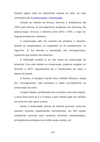 Existem alguns tipos de tratamentos através do calor, os mais

conhecidos são a pasteurização e esterilização .

      Através do método de fervura, eleva-se a temperatura até

100ºC para eliminar os microrganismos existentes nos alimentos. Na

pasteurização, ferve-se o alimento entre 65ºC e 85ºC, e logo em

seguida arrefece-se o alimento.

      A conservação pelo frio consiste em arrefecer o alimento,

através do congelamento, no congelador ou do arrefecimento, no

frigorífico.   O   frio   dificulta   a   reprodução   dos    microrganismos,

impedindo que existam nos alimentos.

      A liofilização também é um dos meios de conservação de

alimentos. Com este método de conservação, podemos congelar um

alimento a -40°C, seguidamente ele é transformado em vapor e

depois em líquido.

      O fumeiro, a secagem usando fumo, também dificulta a acção

dos microrganismos, este processo é usado principalmente na

conservação da carne.

      A salga impede a proliferação dos micróbios. Com este método,

a carne dura cerca de 2 a 3 meses e este método pode ser utilizado

em carne de vaca, peixe e porco.

      Existe a conservação através de aditivos químicos, como por

exemplo: corantes, estabilizantes, aromatizantes, etc. São usadas

substâncias    químicas      para     conservar   alimentos   industrializados,

principalmente enlatados como milho verde, ervilha, etc.




                                           239
 