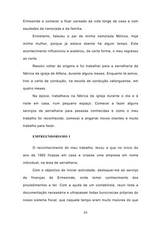 Ermesinde e comecei a ficar cansado da vida longe de casa e com

saudades da namorada e da família.

      Entretanto, faleceu o pai da minha namorada Mónica, hoje

minha mulher, porque já estava doente há algum tempo. Este

acontecimento influenciou e acelerou, de certa forma, o meu regresso

ao norte.

      Resolvi voltar às origens e fui trabalhar para a serralharia da

fábrica da igreja de Alfena, durante alguns meses. Enquanto lá estive,

tirei a carta de condução, na escola de condução valonguense, em

quatro meses.

      Na época, trabalhava na fábrica da igreja durante o dia e à

noite em casa, num pequeno espaço. Comecei a fazer alguns

serviços de serralharia para pessoas conhecidas e como o meu

trabalho foi reconhecido, comecei a angariar novos clientes e muito

trabalho para fazer.


      EMPREENDORISMO I


      O reconhecimento do meu trabalho, levou a que no início do

ano de 1992 ficasse em casa e criasse uma empresa em nome

individual, na área de serralharia.

      Com o objectivo de iniciar actividade, desloquei-me ao serviço

de   finanças   de     Ermesinde,     onde   tomei   conhecimento   dos

procedimentos a ter. Com a ajuda de um contabilista, reuni toda a

documentação necessária e ultrapassei todas burocracias próprias do

nosso sistema fiscal, que naquele tempo eram muito maiores do que


                                       24
 