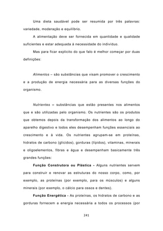 Uma dieta saudável pode ser resumida por três palavras:

variedade, moderação e equilíbrio.

      A alimentação deve ser fornecida em quantidade e qualidade

suficientes e estar adequada à necessidade do indivíduo.

      Mas para ficar explicito do que falo é melhor começar por duas

definições:



      Alimentos – são substâncias que visam promover o crescimento

e a produção de energia necessária para as diversas funções do

organismo.



      Nutrientes – substâncias que estão presentes nos alimentos

que e são utilizadas pelo organismo. Os nutrientes são os produtos

que obtemos depois da transformação dos alimentos ao longo do

aparelho digestivo e todos eles desempenham funções essenciais ao

crescimento e à vida. Os nutrientes agrupam-se em proteínas,

hidratos de carbono (glícidos), gorduras (lípidos), vitaminas, minerais

e oligoelementos, fibras e água e desempenham basicamente três

grandes funções:

      Função Construtora ou Plástica - Alguns nutrientes servem

para construir e renovar as estruturas do nosso corpo, como, por

exemplo, as proteínas (por exemplo, para os músculos) e alguns

minerais (por exemplo, o cálcio para ossos e dentes).

      Função Energética - As proteínas, os hidratos de carbono e as

gorduras fornecem a energia necessária a todos os processos (por


                                     241
 