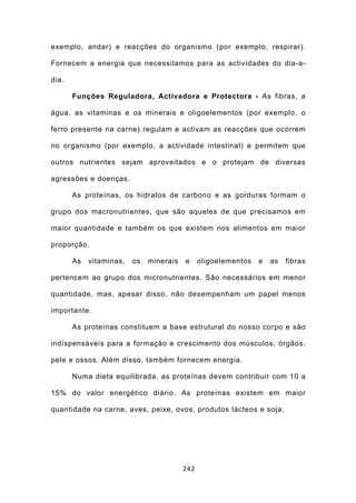 exemplo, andar) e reacções do organismo (por exemplo, respirar).

Fornecem a energia que necessitamos para as actividades do dia-a-

dia.

       Funções Reguladora, Activadora e Protectora - As fibras, a

água, as vitaminas e os minerais e oligoelementos (por exemplo, o

ferro presente na carne) regulam e activam as reacções que ocorrem

no organismo (por exemplo, a actividade intestinal) e permitem que

outros nutrientes sejam aproveitados e o protejam de diversas

agressões e doenças.

       As proteínas, os hidratos de carbono e as gorduras formam o

grupo dos macronutrientes, que são aqueles de que precisamos em

maior quantidade e também os que existem nos alimentos em maior

proporção.

       As   vitaminas,   os   minerais   e     oligoelementos   e   as   fibras

pertencem ao grupo dos micronutrientes. São necessários em menor

quantidade, mas, apesar disso, não desempenham um papel menos

importante.

       As proteínas constituem a base estrutural do nosso corpo e são

indispensáveis para a formação e crescimento dos músculos, órgãos,

pele e ossos. Além disso, também fornecem energia.

       Numa dieta equilibrada, as proteínas devem contribuir com 10 a

15% do valor energético diário. As proteínas existem em maior

quantidade na carne, aves, peixe, ovos, produtos lácteos e soja.




                                         242
 