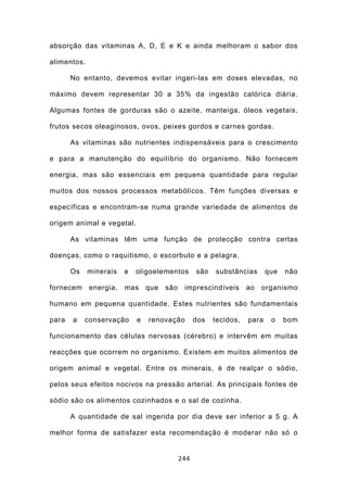 absorção das vitaminas A, D, E e K e ainda melhoram o sabor dos

alimentos.

       No entanto, devemos evitar ingeri-las em doses elevadas, no

máximo devem representar 30 a 35% da ingestão calórica diária.

Algumas fontes de gorduras são o azeite, manteiga, óleos vegetais,

frutos secos oleaginosos, ovos, peixes gordos e carnes gordas.

       As vitaminas são nutrientes indispensáveis para o crescimento

e para a manutenção do equilíbrio do organismo. Não fornecem

energia, mas são essenciais em pequena quantidade para regular

muitos dos nossos processos metabólicos. Têm funções diversas e

específicas e encontram-se numa grande variedade de alimentos de

origem animal e vegetal.

       As vitaminas têm uma função de protecção contra certas

doenças, como o raquitismo, o escorbuto e a pelagra.

       Os    minerais   e   oligoelementos        são   substâncias       que   não

fornecem     energia,   mas     que   são    imprescindíveis       ao   organismo

humano em pequena quantidade. Estes nutrientes são fundamentais

para   a    conservação     e   renovação         dos   tecidos,   para    o    bom

funcionamento das células nervosas (cérebro) e intervêm em muitas

reacções que ocorrem no organismo. Existem em muitos alimentos de

origem animal e vegetal. Entre os minerais, é de realçar o sódio,

pelos seus efeitos nocivos na pressão arterial. As principais fontes de

sódio são os alimentos cozinhados e o sal de cozinha.

       A quantidade de sal ingerida por dia deve ser inferior a 5 g. A

melhor forma de satisfazer esta recomendação é moderar não só o


                                            244
 
