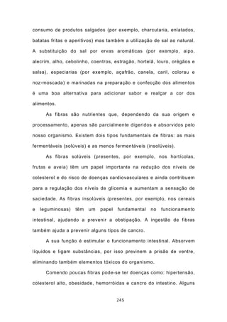consumo de produtos salgados (por exemplo, charcutaria, enlatados,

batatas fritas e aperitivos) mas também a utilização de sal ao natural.

A substituição do sal por ervas aromáticas (por exemplo, aipo,

alecrim, alho, cebolinho, coentros, estragão, hortelã, louro, orégãos e

salsa), especiarias (por exemplo, açafrão, canela, caril, colorau e

noz-moscada) e marinadas na preparação e confecção dos alimentos

é uma boa alternativa para adicionar sabor e realçar a cor dos

alimentos.

      As fibras são nutrientes que, dependendo da sua origem e

processamento, apenas são parcialmente digeridos e absorvidos pelo

nosso organismo. Existem dois tipos fundamentais de fibras: as mais

fermentáveis (solúveis) e as menos fermentáveis (insolúveis).

      As fibras solúveis (presentes, por exemplo, nos hortícolas,

frutas e aveia) têm um papel importante na redução dos níveis de

colesterol e do risco de doenças cardiovasculares e ainda contribuem

para a regulação dos níveis de glicemia e aumentam a sensação de

saciedade. As fibras insolúveis (presentes, por exemplo, nos cereais

e   leguminosas)   têm   um   papel   fundamental   no   funcionamento

intestinal, ajudando a prevenir a obstipação. A ingestão de fibras

também ajuda a prevenir alguns tipos de cancro.

      A sua função é estimular o funcionamento intestinal. Absorvem

líquidos e ligam substâncias, por isso previnem a prisão de ventre,

eliminando também elementos tóxicos do organismo.

      Comendo poucas fibras pode-se ter doenças como: hipertensão,

colesterol alto, obesidade, hemorróidas e cancro do intestino. Alguns


                                      245
 