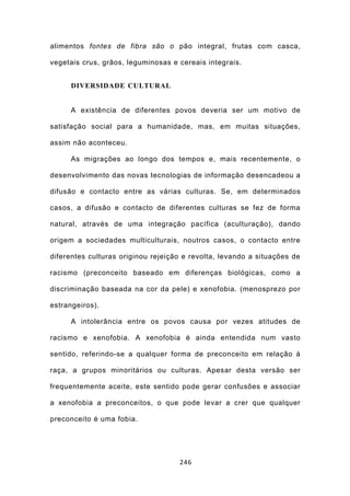 alimentos fontes de fibra são o pão integral, frutas com casca,

vegetais crus, grãos, leguminosas e cereais integrais.


     DIVERSIDADE CULTURAL


     A existência de diferentes povos deveria ser um motivo de

satisfação social para a humanidade, mas, em muitas situações,

assim não aconteceu.

     As migrações ao longo dos tempos e, mais recentemente, o

desenvolvimento das novas tecnologias de informação desencadeou a

difusão e contacto entre as várias culturas. Se, em determinados

casos, a difusão e contacto de diferentes culturas se fez de forma

natural, através de uma integração pacífica (aculturação), dando

origem a sociedades multiculturais, noutros casos, o contacto entre

diferentes culturas originou rejeição e revolta, levando a situações de

racismo (preconceito baseado em diferenças biológicas, como a

discriminação baseada na cor da pele) e xenofobia. (menosprezo por

estrangeiros).

     A intolerância entre os povos causa por vezes atitudes de

racismo e xenofobia. A xenofobia é ainda entendida num vasto

sentido, referindo-se a qualquer forma de preconceito em relação à

raça, a grupos minoritários ou culturas. Apesar desta versão ser

frequentemente aceite, este sentido pode gerar confusões e associar

a xenofobia a preconceitos, o que pode levar a crer que qualquer

preconceito é uma fobia.




                                    246
 