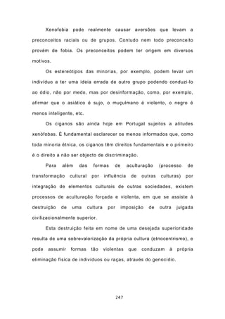 Xenofobia    pode      realmente         causar    aversões     que       levam    a

preconceitos raciais ou de grupos. Contudo nem todo preconceito

provém de fobia. Os preconceitos podem ter origem em diversos

motivos.

       Os estereótipos das minorias, por exemplo, podem levar um

indivíduo a ter uma ideia errada de outro grupo podendo conduzi-lo

ao ódio, não por medo, mas por desinformação, como, por exemplo,

afirmar que o asiático é sujo, o muçulmano é violento, o negro é

menos inteligente, etc.

       Os ciganos são ainda hoje em Portugal sujeitos a atitudes

xenófobas. É fundamental esclarecer os menos informados que, como

toda minoria étnica, os ciganos têm direitos fundamentais e o primeiro

é o direito a não ser objecto de discriminação.

       Para   além     das      formas       de       aculturação      (processo         de

transformação      cultural     por     influência       de   outras   culturas)     por

integração de elementos culturais de outras sociedades, existem

processos de aculturação forçada e violenta, em que se assiste à

destruição    de    uma       cultura     por     imposição      de    outra      julgada

civilizacionalmente superior.

       Esta destruição feita em nome de uma desejada superioridade

resulta de uma sobrevalorização da própria cultura (etnocentrismo), e

pode    assumir    formas      tão      violentas     que     conduzam       à    própria

eliminação física de indivíduos ou raças, através do genocídio.




                                                247
 