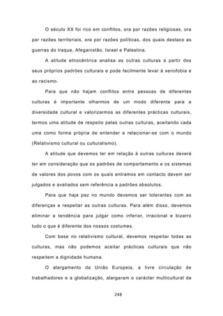 O século XX foi rico em conflitos, ora por razões religiosas, ora

por razões territoriais, ora por razões políticas, dos quais destaco as

guerras do Iraque, Afeganistão, Israel e Palestina.

      A atitude etnocêntrica analisa as outras culturas a partir dos

seus próprios padrões culturais e pode facilmente levar à xenofobia e

ao racismo.

      Para que não hajam conflitos entre pessoas de diferentes

culturas é importante olharmos de um modo diferente para a

diversidade cultural e valorizarmos as diferentes prácticas culturais,

termos uma atitude de respeito pelas outras culturas, aceitando cada

uma como forma própria de entender e relacionar-se com o mundo

(Relativismo cultural ou culturalismo).

      A atitude que devemos ter em relação à outras culturas deverá

ter em consideração que os padrões de comportamento e os sistemas

de valores dos povos com os quais entramos em contacto devem ser

julgados e avaliados sem referência a padrões absolutos.

      Para que haja paz no mundo devemos ser tolerantes com as

diferenças e respeitar as outras culturas. Para além disso, devemos

eliminar a tendência para julgar como inferior, irracional e bizarro

tudo o que é diferente dos nossos costumes.

      Com base no relativismo cultural, devemos respeitar todas as

culturas, mas não podemos aceitar prácticas culturais que não

respeitem a dignidade humana.

      O alargamento da União Europeia, a livre circulação de

trabalhadores e a globalização, alargaram o carácter multicultural de


                                     248
 