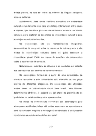 muitos países, no que se refere ao número de línguas, religiões,

etnias e culturas.

      Actualmente, para evitar conflitos derivados da diversidade

cultural, é fundamental que haja um diálogo intercultural entre povos

e nações, que contribua para um entendimento mútuo e um melhor

convívio, para explorar os benefícios da diversidade cultural e para

encorajar uma cidadania activa.

      Os        estereótipos    são    as         representações     imaginárias

esquemáticas de um grupo sobre os membros de outros grupos e são

muitos     os    estereótipos   culturais    sobre     os   quais   assentam   a

comunidade global. Estão na origem de opiniões, de preconceitos

sobre o actor social em questão.

      Naturalmente, orientam as atitudes e as condutas em relação

aos beneficiários dos clichés de opiniões emitidas.

      Os estereótipos formam-se a partir de uma deformação da

vivência relacional e são transmitidos aos membros de um grupo

através de diferentes processos. Os estereótipos são utilizados

muitas vezes na comunicação social para referir, sem nomear,

determinados atributos, e associá-las por efeito de proximidade às

qualidades ou defeitos dos grupos apresentados.

      Os meios de comunicação servem-se dos estereótipos para

alcançarem audiências, talvez até muitas vezes sem se aperceberem,

para transmitirem imagens e mensagens tendenciosas e que poderão

condicionar as opiniões do público em geral.




                                            249
 