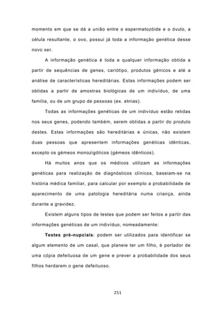 momento em que se dá a união entre o espermatozóide e o óvulo, a

célula resultante, o ovo, possui já toda a informação genética desse

novo ser.

     A informação genética é toda e qualquer informação obtida a

partir de sequências de genes, cariótipo, produtos génicos e até a

análise de características hereditárias. Estas informações podem ser

obtidas a partir de amostras biológicas de um indivíduo, de uma

família, ou de um grupo de pessoas (ex. etnias).

     Todas as informações genéticas de um indivíduo estão retidas

nos seus genes, podendo também, serem obtidas a partir do produto

destes. Estas informações são hereditárias e únicas, não existem

duas pessoas que apresentem informações genéticas idênticas,

excepto os gémeos monozigóticos (gémeos idênticos).

     Há muitos anos que os médicos utilizam as informações

genéticas para realização de diagnósticos clínicos, baseiam-se na

história médica familiar, para calcular por exemplo a probabilidade de

aparecimento de uma patologia hereditária numa criança, ainda

durante a gravidez.

     Existem alguns tipos de testes que podem ser feitos a partir das

informações genéticas de um indivíduo, nomeadamente:

     Testes pré-nupciais: podem ser utilizados para identificar se

algum elemento de um casal, que planeie ter um filho, é portador de

uma cópia defeituosa de um gene e prever a probabilidade dos seus

filhos herdarem o gene defeituoso.




                                     251
 
