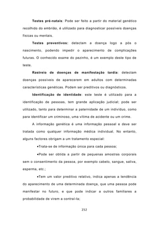 Testes pré-natais: Pode ser feito a partir do material genético

recolhido do embrião, é utilizado para diagnosticar possíveis doenças

físicas ou mentais.

         Testes     preventivos:    detectam     a   doença    logo     a   pós   o

nascimento,       podendo   impedir    o   aparecimento       de   complicações

futuras. O conhecido exame do pezinho, é um exemplo deste tipo de

teste.

         Rastreio    de   doenças     de   manifestação       tardia:   detectam

doenças possíveis de aparecerem em adultos com determinadas

características genéticas. Podem ser preditivos ou diagnósticos.

         Identificação de identidade: este teste é utilizado para a

identificação de pessoas, tem grande aplicação judicial; pode ser

utilizado, tanto para determinar a paternidade de um indivíduo, como

para identificar um criminoso, uma vítima de acidente ou um crime.

         A informação genética é uma informação pessoal e deve ser

tratada como qualquer informação médica individual. No entanto,

alguns factores obrigam a um tratamento especial:

           •Trata-se de informação única para cada pessoa;

           •Pode ser obtida a partir de pequenas amostras corporais

sem o consentimento da pessoa, por exemplo cabelo, sangue, saliva,

esperma, etc.;

           •Tem um valor preditivo relativo, indica apenas a tendência

do aparecimento de uma determinada doença, que uma pessoa pode

manifestar no futuro, e que pode indicar a outros familiares a

probabilidade de virem a contraí-la;


                                           252
 