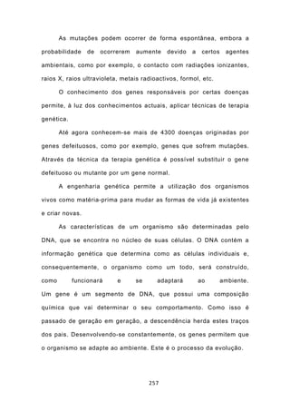 As mutações podem ocorrer de forma espontânea, embora a

probabilidade    de   ocorrerem   aumente    devido   a    certos    agentes

ambientais, como por exemplo, o contacto com radiações ionizantes,

raios X, raios ultravioleta, metais radioactivos, formol, etc.

       O conhecimento dos genes responsáveis por certas doenças

permite, à luz dos conhecimentos actuais, aplicar técnicas de terapia

genética.

       Até agora conhecem-se mais de 4300 doenças originadas por

genes defeituosos, como por exemplo, genes que sofrem mutações.

Através da técnica da terapia genética é possível substituir o gene

defeituoso ou mutante por um gene normal.

       A engenharia genética permite a utilização dos organismos

vivos como matéria-prima para mudar as formas de vida já existentes

e criar novas.

       As características de um organismo são determinadas pelo

DNA, que se encontra no núcleo de suas células. O DNA contém a

informação genética que determina como as células individuais e,

consequentemente, o organismo como um todo, será construído,

como        funcionará     e      se     adaptará         ao        ambiente.

Um gene é um segmento de DNA, que possui uma composição

química que vai determinar o seu comportamento. Como isso é

passado de geração em geração, a descendência herda estes traços

dos pais. Desenvolvendo-se constantemente, os genes permitem que

o organismo se adapte ao ambiente. Este é o processo da evolução.




                                       257
 