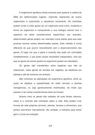A engenharia genética utiliza enzimas para quebrar a cadeia de

DNA em determinados lugares, inserindo segmentos de outros

organismos e costurando a sequência novamente. Os cientistas

podem cortar e colar genes de um organismo para outro, mudando a

forma do organismo e manipulando a sua biologia natural com o

objectivo     de   obter    características      específicas;    por       exemplo,

determinados genes podem ser inseridos numa planta para que esta

produza toxinas contra determinadas pestes. Este método é muito

diferente do que ocorre naturalmente com o desenvolvimento dos

genes. O lugar em que o gene é inserido não pode ser controlado

completamente, o que pode causar resultados inesperados, uma vez

que os genes de outras partes do organismo podem ser afectados.

        Os    genes   são   transferidos    entre     espécies   que       não   se

relacionam, como genes de animais em vegetais, de bactérias em

plantas e até de humanos em animais.

        São inúmeras as aplicações da engenharia genética, entre as

quais    se   destaca   a   possibilidade     de    obter   animais    e    plantas

transgénicos, ou seja geneticamente modificados, de modo que

passem a ter certas características úteis ao homem

        Quanto mais os genes são isolados de suas fontes naturais,

maior é o controle dos cientistas sobre a vida. Eles podem criar

formas de vida próprias (animais, plantas, árvores e alimentos), que

jamais ocorreriam naturalmente. Na verdade, a indústria está tentar

gerir o curso da evolução.




                                           258
 