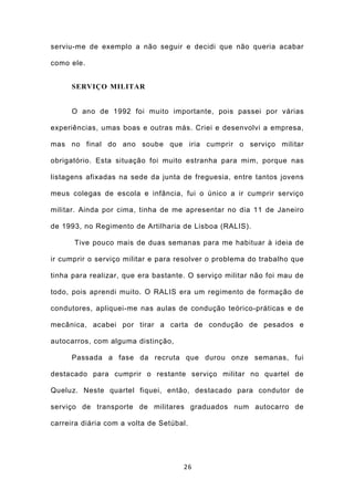 serviu-me de exemplo a não seguir e decidi que não queria acabar

como ele.


     SERVIÇO MILITAR


     O ano de 1992 foi muito importante, pois passei por várias

experiências, umas boas e outras más. Criei e desenvolvi a empresa,

mas no final do ano soube que iria cumprir o serviço militar

obrigatório. Esta situação foi muito estranha para mim, porque nas

listagens afixadas na sede da junta de freguesia, entre tantos jovens

meus colegas de escola e infância, fui o único a ir cumprir serviço

militar. Ainda por cima, tinha de me apresentar no dia 11 de Janeiro

de 1993, no Regimento de Artilharia de Lisboa (RALIS).

      Tive pouco mais de duas semanas para me habituar à ideia de

ir cumprir o serviço militar e para resolver o problema do trabalho que

tinha para realizar, que era bastante. O serviço militar não foi mau de

todo, pois aprendi muito. O RALIS era um regimento de formação de

condutores, apliquei-me nas aulas de condução teórico-práticas e de

mecânica, acabei por tirar a carta de condução de pesados e

autocarros, com alguma distinção,

     Passada a fase da recruta que durou onze semanas, fui

destacado para cumprir o restante serviço militar no quartel de

Queluz. Neste quartel fiquei, então, destacado para condutor de

serviço de transporte de militares graduados num autocarro de

carreira diária com a volta de Setúbal.




                                     26
 