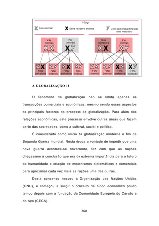 A GLOBALIZAÇÃO II


       O   fenómeno   da   globalização    não    se   limita   apenas   às

transacções comerciais e económicas, mesmo sendo esses aspectos

os principais factores do processo de globalização. Para além das

relações económicas, este processo envolve outras áreas que fazem

parte das sociedades, como a cultural, social e política.

       É considerado como início da globalização moderna o fim da

Segunda Guerra mundial. Nesta época a vontade de impedir que uma

nova   guerra   acontece-se   novamente,    fez   com    que    as   nações

chegassem à conclusão que era de extrema importância para o futuro

da humanidade a criação de mecanismos diplomáticos e comerciais

para aproximar cada vez mais as nações uma das outras.

       Deste consenso nasceu a Organização das Nações Unidas

(ONU), e começou a surgir o conceito de bloco económico pouco

tempo depois com a fundação da Comunidade Europeia do Carvão e

do Aço (CECA).


                                     260
 