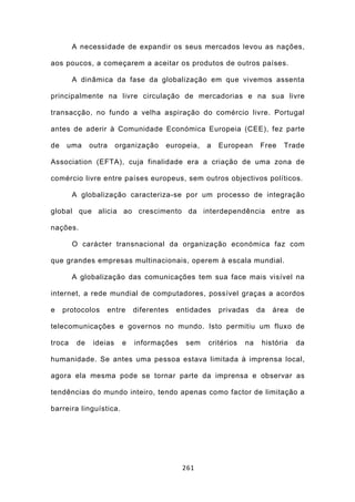 A necessidade de expandir os seus mercados levou as nações,

aos poucos, a começarem a aceitar os produtos de outros países.

        A dinâmica da fase da globalização em que vivemos assenta

principalmente na livre circulação de mercadorias e na sua livre

transacção, no fundo a velha aspiração do comércio livre. Portugal

antes de aderir à Comunidade Económica Europeia (CEE), fez parte

de    uma     outra     organização   europeia,   a   European     Free   Trade

Association (EFTA), cuja finalidade era a criação de uma zona de

comércio livre entre países europeus, sem outros objectivos políticos.

        A globalização caracteriza-se por um processo de integração

global que alicia ao crescimento da interdependência entre as

nações.

        O carácter transnacional da organização económica faz com

que grandes empresas multinacionais, operem à escala mundial.

        A globalização das comunicações tem sua face mais visível na

internet, a rede mundial de computadores, possível graças a acordos

e    protocolos    entre     diferentes   entidades   privadas     da   área   de

telecomunicações e governos no mundo. Isto permitiu um fluxo de

troca    de    ideias    e   informações    sem   critérios   na    história   da

humanidade. Se antes uma pessoa estava limitada à imprensa local,

agora ela mesma pode se tornar parte da imprensa e observar as

tendências do mundo inteiro, tendo apenas como factor de limitação a

barreira linguística.




                                           261
 