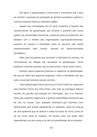 Em geral, a globalização é vista como o movimento sob o qual

se constrói o processo de ampliação do domínio económico, político e

cultural ocidental sobre as restantes nações.

     Apesar das contradições há um certo consenso a respeito das

características da globalização que envolve o aumento dos riscos

globais de transacções financeiras, perda de parte da soberania dos

Estados com a ênfase das organizações supra-governamentais,

aumento do volume e velocidade como os recursos vêm sendo

transaccionados    pelo    mundo,    através    do   desenvolvimento

tecnológico.

     Além das discussões que envolvem a definição do conceito, há

controvérsias em relação aos resultados da globalização. Tanto

podemos encontrar pessoas que se posicionam a favor como contra.

     Existem alguns aspectos positivos e negativos na globalização.

No que se refere aos aspectos negativos, refiro a facilidade com que

tudo circula não havendo grande controlo.

      Esta globalização serve para que os mais fracos se organizem

para fazerem frente aos mais fortes, pois tudo se consegue adquirir

através da grande auto-estrada da informação, que é a Internet.

Outro dos aspectos negativos é a grande instabilidade económica que

se cria no mundo, pois qualquer fenómeno que acontece num

determinado país atinge rapidamente os restantes, como se trata-se

de uma epidemia que se alastra a todos os locais da Terra, como se

de um único local se tratasse. Os países cada vez estão mais

dependentes uns dos outros e já não há possibilidade de se isolarem.


                                    262
 