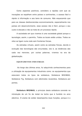 Como aspectos positivos, considero a rapidez com que as

inovações se espalham entre países e continentes, o acesso fácil e

rápido à informação e aos bens de consumo. Não esquecendo que

para as classes desfavorecidas economicamente, especialmente nos

países em desenvolvimento, esse acesso não é fácil, porque o seu

custo é elevado e não se trata de um processo rápido.

       A sociedade em que vivemos é uma sociedade global porque a

tecnologia, assim, o permitiu. Todos os locais estão unidos. Todos os

sites se ligam numa rede sem fronteiras físicas.

       As estradas virtuais, assim como as estradas físicas, devido à

evolução das tecnologias são encurtadas, isto é, as distâncias são

cada   vez   menores,     por     outras    palavras,   vivemos     na   era   da

globalização.


       EQUIPAMENTOS INDUSTRIAIS


       Ao longo dos últimos anos, fui adquirindo conhecimentos para

a utilização de equipamentos industriais como: os equipamentos que

executam     todos   os   tipos    de      soldadura,   Soldadura    MIG/MAG,

Soldadura Tig, Soldadura com eléctrodos revestidos, Soldadura por

pontos.



       Soldadura MIG/MAG, o princípio desta soldadura consiste na

introdução de um fio de metal na tocha que é fundido no arco

eléctrico. O arame de soldar desempenha duas funções, porque é o




                                            263
 