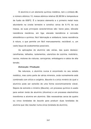 O alumínio é um elemento químico metálico, tem o símbolo Al,

o número atómico 13, massa atómica relativa 26.98184 e temperatura

de fusão de 658ºC. É o terceiro elemento e o primeiro metal mais

abundante na crosta terrestre e constitui cerca de 8.1% da sua

massa, as suas principais características são: baixo peso, elevada

resistência   mecânica,   em   liga;   elevada   resistência   à   corrosão

atmosférica e química; fácil fabricação e soldadura; baixa resistência

à rotura, o que permite um fácil manuseamento; reciclável; e, um

vasto leque de acabamentos possíveis.

      As aplicações do alumínio são várias, das quais destaco:

caixilharias, telhados, isolamentos, utensílios de cozinha, mobiliário,

navios, motores de viaturas, carroçarias, embalagens e cabos de alta

tensão.

      Extracção / Produção

      Na natureza, o alumínio nunca é encontrado no seu estado

metálico, mas como parte de vários minerais, onde normalmente está

combinado com silício e oxigénio. Bauxite é a único minério do qual o

alumínio pode ser extraído de uma forma economicamente viável.

Depois de extraído o minério (Bauxite), um processo químico é usado

para extrair óxido de alumínio (Alumina) e um processo electrolítico

transforma a alumina em alumínio. São necessárias cerca de quatro

ou cinco toneladas de bauxite para produzir duas toneladas de

alumina que irão resultar numa única tonelada de alumínio.




                                       267
 