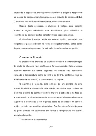 causando a separação em oxigénio e alumínio; o oxigénio reage com

os blocos de carbono transformando-se em dióxido de carbono (CO 2 ).

O alumínio fica no fundo do recipiente, no estado fundido.

      Depois deste processo, o alumínio é tratado para garantir

pureza   e   alguns   elementos   são    adicionados   para   aumentar   a

resistência ou conferir certas características especiais à liga.

      O alumínio é então, ainda no estado líquido, despejado em

"lingoteiras" para solidificar na forma de lingotes/biletes. Estes serão

depois, através do processo de extrusão transformados em perfis.



      Processo de Extrusão

      O processo de extrusão do alumínio consiste na transformação

do bilete de alumínio num perfil com a forma desejada. Este processo

pode-se resumir da forma seguinte: os biletes são aquecidos,

variando a temperatura entre os 420 e os 500ºC, conforme: tipo de

matriz (sólida ou tubular) e comprimento do lingote.

      O alumínio é forçado, pelo êmbolo de um cilindro de uma

prensa hidráulica, através de uma matriz, um molde que confere ao

alumínio a forma do perfil pretendido. O perfil é esticado já na fase de

arrefecimento e, simultaneamente, todas as cotas são controladas e a

superfície é submetida a um rigoroso teste de qualidade. O perfil é,

então, cortado nas medidas desejadas. Por fim, é conferida têmpera

ao perfil através de cozimento em fornos à temperatura de 230ºC,

aproximadamente.

      Tratamentos e Acabamentos


                                        269
 