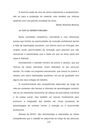 O alumínio pode ser alvo de vários tratamentos e acabamentos,

não só para a protecção do material, mas também por motivos

estéticos com uma grande variedade de cores.

                                                  (Fonte: Alumínios Navarra)


      AS NOVAS OPORTUNIDADES


      Numa sociedade competitiva, excludente e com diferenças

sociais que limitam as oportunidades de evolução profissional devido

à falta de habilitações escolares, nos últimos anos em Portugal, têm

surgido novas oportunidades de formação para pessoas que não

concluíram a escolaridade com a idade em que na maior parte dos

casos é habitual.

      Considerando o elevado número de jovens e adultos, que por

motivos de várias naturezas, foram afectados no seu percurso

escolar, foi criado um programa educacional, que coloca os jovens e

adultos com baixa habilitações escolares, em pé de igualdade com

alguns dos seus colegas de trabalho.

      O reconhecimento das competências adquiridas ao longo da

vida em contextos não formais e informais de aprendizagem constitui

não só um importante mecanismo de reforço da auto-estima individual

e de justiça social, mas também um recurso fundamental para

promover    a   integração   dos   adultos   em    novos    processos    de

aprendizagem de carácter formal, a inserção ou a reconversão

profissional.

      Através do RVCC, são reconhecidas e valorizadas as várias

competências que o cidadão foi adquirindo ao longo do seu percurso
                                      270
 