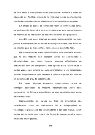 de vida, tanto a nível privado como profissional. Também o curso de

Educação de Adultos, integrado na iniciativa novas oportunidades,

veio tentar colmatar o baixo nível de escolaridade dos portugueses.

      Em ambos os casos, os formandos vêem-se confrontados com a

necessidade de demonstrarem e exercitarem os seus conhecimentos

de informática ao realizarem os trabalhos que lhes são propostos.

      Acredito que para algumas pessoas, principalmente as mais

jovens, trabalharem com as novas tecnologias é quase uma diversão,

no entanto, para os mais velhos, nem sempre é assim tão fácil.

      Os formandos das novas oportunidades, principalmente aqueles

que   no    seu   trabalho       não    exercem    tarefas      de    secretariado    e

administrativas,      por    vezes,       sentem    algumas          dificuldades    ao

trabalharem com um computador, mas apesar disso, esforçam-se e

muitas vezes num sistema de auto-aprendizagem e de colaboração

familiar, empenham-se para levarem a cabo o objectivo de obterem

um determinado grau de escolaridade.

      Por    vezes,    algumas         empresas,     proporcionam         cursos     de

formação     adequados       ao        trabalho    desempenhado          pelos      seus

funcionários, de forma a aumentarem os seus conhecimentos, numa

determinada área.

      Habitualmente,        os     cursos     na    área     de      informática    são

considerados       como     um     instrumento       útil   e     indispensável      na

valorização e progressão dos trabalhadores e por esse motivo, fazem

muitas vezes parte dos cursos de formação proporcionados pelas

entidades empregadoras.


                                             271
 