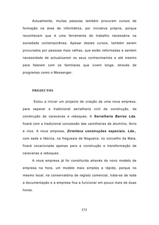 Actualmente, muitas pessoas também procuram cursos de

formação na área de informática, por iniciativa própria, porque

reconhecem que é uma ferramenta de trabalho necessária na

sociedade contemporânea. Apesar destes cursos, também serem

procurados por pessoas mais velhas, que estão reformadas e sentem

necessidade de actualizarem os seus conhecimentos e até mesmo

para     falarem   com   os   familiares   que     vivem   longe,   através   de

programas como o Messenger.




       PROJECTOS


         Estou a iniciar um projecto de criação de uma nova empresa,

para     separar   a   tradicional   serralharia   civil   da   construção,   da

construção de caravanas e reboques. A Serralharia Barros Lda.

ficará com a tradicional concessão das caixilharias de alumínio, ferro

e inox. A nova empresa, Zirmiteca construções especiais, Lda.,

com sede e fábrica, na freguesia de Nogueira, no concelho da Maia,

ficará vocacionada apenas para a construção e transformação de

caravanas e reboques.

       A nova empresa já foi constituída através do novo modelo de

empresa na hora, um modelo mais simples e rápido, porque no

mesmo local, na conservatória de registo comercial, trata-se de toda

a documentação e a empresa fica a funcionar em pouco mais de duas

horas.




                                           272
 