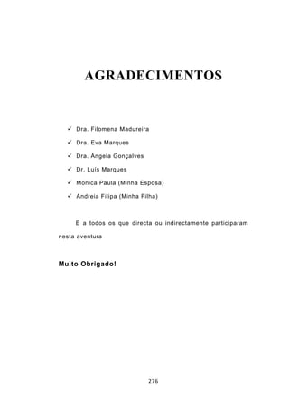AGRADECIMENTOS


   Dra. Filomena Madureira

   Dra. Eva Marques

   Dra. Ângela Gonçalves

   Dr. Luís Marques

   Mónica Paula (Minha Esposa)

   Andreia Filipa (Minha Filha)



     E a todos os que directa ou indirectamente participaram

nesta aventura



Muito Obrigado!




                            276
 