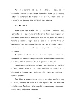 Ao fim-de-semana, não era necessária a colaboração do

funcionário, porque eu regressava ao final da tarde de sexta-feira.

Trabalhava na noite do dia da chegada, no sábado, durante todo o dia

e, às vezes, ao domingo para conseguir fazer as obras.


     ORÇAMENTOS


     Para além das tarefas de um serralheiro, também, fazia

orçamentos. Após o primeiro contacto com o cliente que me pedia um

orçamento, deslocava-me ao local da obra, para fazer as medições do

trabalho a realizar. Regressava a casa e na oficina fazia um

levantamento dos materiais necessários para a execução do trabalho,

bem como, o tempo da mão-de-obra dispendida na fabricação e

montagem.

     Na elaboração do orçamento somava as despesas, como a luz e

o desgaste das máquinas, posteriormente, acrescentava uma margem

de lucro de 30%, o respectivo IVA e chegava ao valor total.

     Num livro de orçamentos escrevia, manualmente, a descrição

da obra, assim como o seu valor, colocava as condições de

pagamento e prazos para conclusão dos trabalhos, assinava e

colocava o carimbo.

     Por último, o orçamento era entregue em mãos ao cliente que,

às vezes, decidia na hora e outras optava por me contactar

posteriormente. Também, visitava os clientes, preparava e planeava o

serviço a realizar durante a semana.




                                       28
 