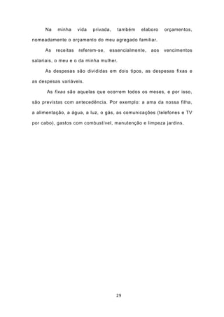 Na    minha     vida   privada,   também   elaboro    orçamentos,

nomeadamente o orçamento do meu agregado familiar.

     As   receitas   referem-se,   essencialmente,   aos   vencimentos

salariais, o meu e o da minha mulher.

     As despesas são divididas em dois tipos, as despesas fixas e

as despesas variáveis.

      As fixas são aquelas que ocorrem todos os meses, e por isso,

são previstas com antecedência. Por exemplo: a ama da nossa filha,

a alimentação, a água, a luz, o gás, as comunicações (telefones e TV

por cabo), gastos com combustível, manutenção e limpeza jardins.




                                       29
 