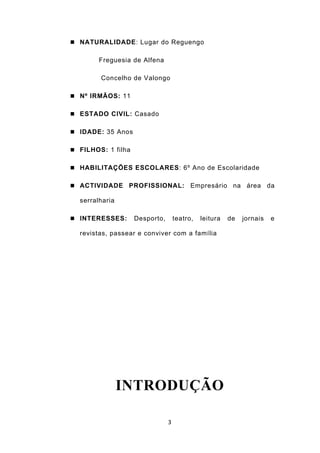  NATURALIDADE: Lugar do Reguengo


        Freguesia de Alfena

        Concelho de Valongo

 Nº IRMÃOS: 11


 ESTADO CIVIL: Casado


 IDADE: 35 Anos


 FILHOS: 1 filha


 HABILITAÇÕES ESCOLARES: 6º Ano de Escolaridade


 ACTIVIDADE     PROFISSIONAL: Empresário na área da

  serralharia

 INTERESSES:       Desporto,       teatro,   leitura   de   jornais   e

  revistas, passear e conviver com a família




                INTRODUÇÃO

                                3
 