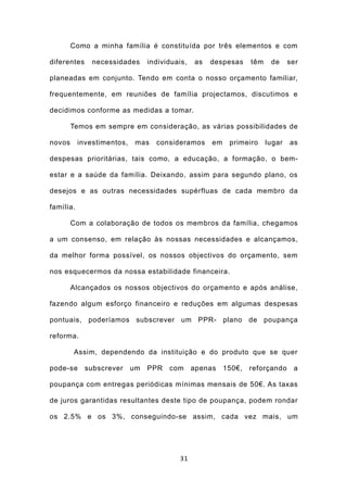 Como a minha família é constituída por três elementos e com

diferentes     necessidades      individuais,   as   despesas     têm    de     ser

planeadas em conjunto. Tendo em conta o nosso orçamento familiar,

frequentemente, em reuniões de família projectamos, discutimos e

decidimos conforme as medidas a tomar.

        Temos em sempre em consideração, as várias possibilidades de

novos      investimentos,    mas   consideramos      em    primeiro     lugar   as

despesas prioritárias, tais como, a educação, a formação, o bem-

estar e a saúde da família. Deixando, assim para segundo plano, os

desejos e as outras necessidades supérfluas de cada membro da

família.

        Com a colaboração de todos os membros da família, chegamos

a um consenso, em relação às nossas necessidades e alcançamos,

da melhor forma possível, os nossos objectivos do orçamento, sem

nos esquecermos da nossa estabilidade financeira.

        Alcançados os nossos objectivos do orçamento e após análise,

fazendo algum esforço financeiro e reduções em algumas despesas

pontuais, poderíamos subscrever um PPR- plano de poupança

reforma.

        Assim, dependendo da instituição e do produto que se quer

pode-se      subscrever     um   PPR   com      apenas    150€,   reforçando     a

poupança com entregas periódicas mínimas mensais de 50€. As taxas

de juros garantidas resultantes deste tipo de poupança, podem rondar

os 2.5% e os 3%, conseguindo-se assim, cada vez mais, um




                                          31
 