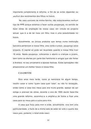 importante complemento á reforma, a fim de se evitar depender ou

usufruir dos rendimentos dos filhos no futuro.

          No caso concreto da minha família, não subscrevemos nenhum

tipo de PPR porque estamos a fazer outras poupanças, no sentido de

fazer obras de ampliação da nossa casa, em virtude do projecto

actual, que é a de ter mais um filho, mas é uma possibilidade no

futuro.

      Actualmente, os únicos produtos que temos numa instituição

bancária pertencem à nossa filha, uma conta a prazo, poupança caixa

projecto. O capital só pode ser levantado quando a nossa filha tiver

18 anos. Nesta poupança, colocamos o abono a crianças e jovens,

bem como as ofertas por parte dos familiares e amigos que são feitas

à Andreia, no seu aniversário e épocas festivas. Estas aplicações irão

proporcionar um melhor futuro à nossa filha.


      CASAMENTO


      Dois anos mais tarde, como já namorava há algum tempo,

resolvi casar e como “quem casa quer casa”, eu não fui excepção,

então como a casa dos meus pais era muito grande, apesar de ser

antiga e precisar de obras, durante o ano de 1995 decidi fazer-lhe

uma grande reforma, reconstruí-a e ampliei-a de forma a ficar uma

casa para os meus pais e outra para mim.

      A casa que ficou para mim e onde, actualmente, vivo tem uma

particularidade, o facto de a minha sala de estar ter sido o quarto dos

meus pais, portanto, o local onde nasci.


                                     32
 
