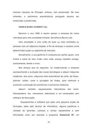 maiores riquezas de Portugal, embora, mal conservado. No meu

entender,     o    património     arquitectónico         português    deveria      ser

restaurado e preservado.


      SERRALHARIA BARROS Lda .


      Decorria o ano 1996 e resolvi passar a empresa de nome

individual para uma sociedade limitada: Serralharia Barros Lda.

      Uma sociedade é uma união de duas ou mais entidades ou

pessoas com um objectivo traçado, a fim de alcançar o sucesso numa

determinada acção ou segmento de mercado.

      Actualmente, a sua gerência é composta por partes iguais, uma

minha e outra do meu irmão Júlio José, porque trabalha comigo,

praticamente, desde o início.

      Nos tempos que se seguiram, fui modernizando a empresa

acompanhando a evolução das novas tecnologias e adquiri máquinas

modernas, tais como, máquinas semi-automáticas de corte, de fresar,

prensar, soldar, corte e quinagem de chapa, para melhorar e

aumentar a produção de caixilharias e estruturas metálicas.

      Adquiri,     também,      equipamentos           informáticos   tais       como,

fotocopiadora, fax, impressora, telemóveis e um computador com

software de facturação.

          Equipamentos e software que após uma pequena acção de

formação, dada pelo técnico de informática, alguma paciência e

vontade     de    aprender,     comecei       a    utilizar   rapidamente    e     sem

dificuldade      como   por   exemplo     o       programa     Comercial     97,   um


                                              35
 