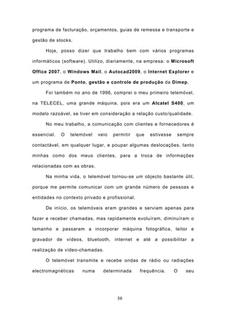 programa de facturação, orçamentos, guias de remessa e transporte e

gestão de stocks.

     Hoje, posso dizer que trabalho bem com vários programas

informáticos (software). Utilizo, diariamente, na empresa: o Microsoft

Office 2007, o Windows Mail, o Autocad2009, o Internet Explorer e

um programa de Ponto, gestão e controle de produção da Dimep.

     Foi também no ano de 1996, comprei o meu primeiro telemóvel,

na TELECEL, uma grande máquina, pois era um Alcatel S400, um

modelo razoável, se tiver em consideração a relação custo/qualidade.

     No meu trabalho, a comunicação com clientes e fornecedores é

essencial.   O   telemóvel   veio   permitir    que   estivesse   sempre

contactável, em qualquer lugar, e poupar algumas deslocações, tanto

minhas como dos meus clientes, para a troca de informações

relacionadas com as obras.

     Na minha vida, o telemóvel tornou-se um objecto bastante útil,

porque me permite comunicar com um grande número de pessoas e

entidades no contexto privado e profissional.

     De início, os telemóveis eram grandes e serviam apenas para

fazer e receber chamadas, mas rapidamente evoluíram, diminuíram o

tamanho e passaram a incorporar máquina fotográfica, leitor e

gravador de vídeos, bluetooth, internet e até a possibilitar a

realização de vídeo-chamadas.

     O telemóvel transmite e recebe ondas de rádio ou radiações

electromagnéticas    numa      determinada       frequência.      O   seu




                                      36
 