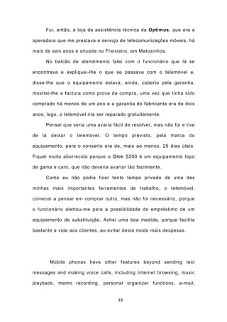 Fui, então, à loja de assistência técnica da Optimus, que era a

operadora que me prestava o serviço de telecomunicações móveis, há

mais de seis anos e situada no Freixieiro, em Matosinhos.

      No balcão de atendimento falei com o funcionário que lá se

encontrava e expliquei-lhe o que se passava com o telemóvel e,

disse-lhe que o equipamento estava, ainda, coberto pela garantia,

mostrei-lhe a factura como prova da compra, uma vez que tinha sido

comprado há menos de um ano e a garantia do fabricante era de dois

anos, logo, o telemóvel iria ser reparado gratuitamente.

      Pensei que seria uma avaria fácil de resolver, mas não foi e tive

de   lá   deixar   o   telemóvel.   O   tempo   previsto,   pela   marca   do

equipamento, para o conserto era de, mais ao menos, 25 dias úteis.

Fiquei muito aborrecido porque o Qtek S200 é um equipamento topo

de gama e caro, que não deveria avariar tão facilmente.

      Como eu não podia ficar tanto tempo privado de uma das

minhas mais importantes ferramentas de trabalho, o telemóvel,

comecei a pensar em comprar outro, mas não foi necessário, porque

o funcionário alertou-me para a possibilidade do empréstimo de um

equipamento de substituição. Achei uma boa medida, porque facilita

bastante a vida aos clientes, ao evitar deste modo mais despesas.




          Mobile phones have other features beyond sending text

messages and making voice calls, including Internet browsing, music

playback, memo recording, personal organizer functions, e-mail,


                                         38
 