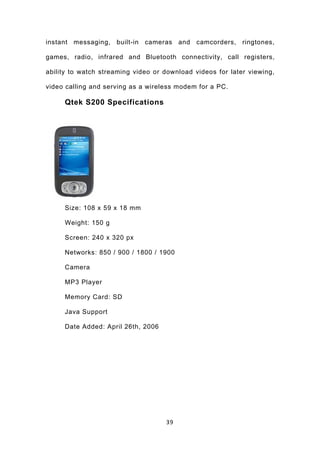 instant messaging, built-in cameras and camcorders, ringtones,

games, radio, infrared and Bluetooth connectivity, call registers,

ability to watch streaming video or download videos for later viewing,

video calling and serving as a wireless modem for a PC.

     Qtek S200 Specifications




     Size: 108 x 59 x 18 mm

     Weight: 150 g

     Screen: 240 x 320 px

     Networks: 850 / 900 / 1800 / 1900

     Camera

     MP3 Player

     Memory Card: SD

     Java Support

     Date Added: April 26th, 2006




                                    39
 