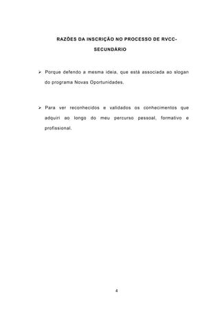 RAZÕES DA INSCRIÇÃO NO PROCESSO DE RVCC-

                           SECUNDÁRIO




 Porque defendo a mesma ideia, que está associada ao slogan

  do programa Novas Oportunidades.




 Para ver reconhecidos e validados os conhecimentos que

  adquiri   ao    longo   do   meu   percurso   pessoal,   formativo   e

  profissional.




                                     4
 