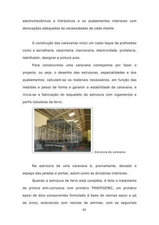 electromecânicos e hidráulicos e os acabamentos interiores com

decorações adequadas às necessidades de cada cliente.



      A construção das caravanas inclui um vasto leque de profissões

como a serralharia, carpintaria, marcenaria, electricidade, pichelaria,

ladrilhador, designer e pintura auto.

      Para construirmos uma caravana começamos por fazer o

projecto, ou seja, o desenho das estruturas, especialidades e dos

acabamentos; calculam-se os materiais necessários, em função das

medidas e pesos de forma a garantir a estabilidade da caravana; e

inicia-se a fabricação do esqueleto da estrutura com vigamentos e

perfis tubulares de ferro.




                                             Estrutura da caravana.




      Na estrutura de uma caravana é, previamente, deixado o

espaço das janelas e portas, assim como as divisórias interiores.

      Quando a estrutura de ferro está completa, é feito o tratamento

de pintura anti-corrosiva com primário TRIEPOZINC, um primário

epoxi de dois componentes formulado à base de resinas epoxi e pó

de zinco, endurecido com resinas de amimas, com as seguintes

                                        42
 