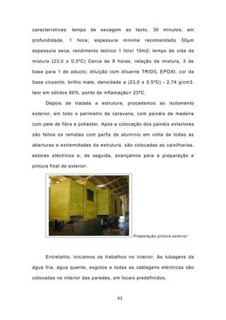 características:       tempo    de   secagem   ao    tacto,   30   minutos;    em

profundidade,      1    hora;    espessura     mínima    recomendado        50μm

espessura seca; rendimento teórico 1 litro/ 10m2; tempo de vida da

mistura (23,0 ± 0,5ºC) Cerca de 8 horas; relação da mistura, 3 de

base para 1 de aducto; diluição com diluente TRIDIL EPOXI, cor da

base cinzento, brilho mate, densidade a (23,0 ± 0,5ºC) - 2,74 g/cm3,

teor em sólidos 60%, ponto de inflamação> 23ºC.

      Depois de tratada a estrutura, procedemos ao isolamento

exterior, em todo o perímetro da caravana, com painéis de madeira

com pele de fibra e poliéster. Após a colocação dos painéis exteriores

são feitos os remates com perfis de alumínio em volta de todas as

aberturas e extremidades da estrutura, são colocadas as caixilharias,

estores eléctricos e, de seguida, avançamos para a preparação e

pintura final do exterior.




                                                    Preparação pintura exterior.




      Entretanto, iniciamos os trabalhos no interior. As tubagens da

água fria, água quente, esgotos e todas as cablagens eléctricas são

colocadas no interior das paredes, em locais predefinidos,



                                          43
 