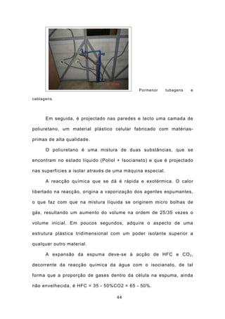 Pormenor       tubagens   e

cablagens.




      Em seguida, é projectado nas paredes e tecto uma camada de

poliuretano, um material plástico celular fabricado com matérias-

primas de alta qualidade.

      O poliuretano é uma mistura de duas substâncias, que se

encontram no estado líquido (Poliol + Isocianeto) e que é projectado

nas superfícies a isolar através de uma máquina especial.

      A reacção química que se dá é rápida e exotérmica. O calor

libertado na reacção, origina a vaporização dos agentes espumantes,

o que faz com que na mistura líquida se originem micro bolhas de

gás, resultando um aumento do volume na ordem de 25/35 vezes o

volume inicial. Em poucos segundos, adquire o aspecto de uma

estrutura plástica tridimensional com um poder isolante superior a

qualquer outro material.

      A expansão da espuma deve-se à acção de HFC e CO 2 ,

decorrente da reacção química da água com o isocianato, de tal

forma que a proporção de gases dentro da célula na espuma, ainda

não envelhecida, é HFC = 35 - 50%CO2 = 65 - 50%.

                                    44
 