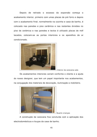 Depois     de   retirado   o   excesso   da   expansão     começa    o

acabamento interior, primeiro com umas placas de pré forro e depois

com o acabamento final, normalmente na cozinha e casa de banho, é

colocado nas paredes e piso cerâmica e nas restantes divisões no

piso de cerâmica e nas paredes e tectos é utilizado placas de mdf

lacados, colocam-se as portas interiores e os aparelhos de ar

condicionado.




                                              Interior da caravana sala

     Os acabamentos interiores variam conforme o cliente e a ajuda

do nosso designer, que tem um papel importante nos acabamentos,

na conjugação dos materiais de decoração, iluminação e mobiliário.




                                              Quarto crianças

     A construção da caravana fica concluída com a aplicação dos

electrodomésticos e louças da casa de banho.


                                       45
 