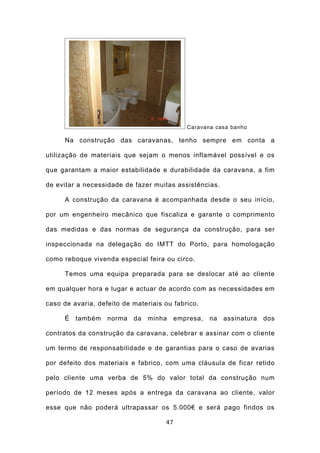 Caravana casa banho

     Na construção das caravanas, tenho sempre em conta a

utilização de materiais que sejam o menos inflamável possível e os

que garantam a maior estabilidade e durabilidade da caravana, a fim

de evitar a necessidade de fazer muitas assistências.

     A construção da caravana é acompanhada desde o seu início,

por um engenheiro mecânico que fiscaliza e garante o comprimento

das medidas e das normas de segurança da construção, para ser

inspeccionada na delegação do IMTT do Porto, para homologação

como reboque vivenda especial feira ou circo.

     Temos uma equipa preparada para se deslocar até ao cliente

em qualquer hora e lugar e actuar de acordo com as necessidades em

caso de avaria, defeito de materiais ou fabrico.

     É também      norma da minha         empresa, na assinatura   dos

contratos da construção da caravana, celebrar e assinar com o cliente

um termo de responsabilidade e de garantias para o caso de avarias

por defeito dos materiais e fabrico, com uma cláusula de ficar retido

pelo cliente uma verba de 5% do valor total da construção num

período de 12 meses após a entrega da caravana ao cliente, valor

esse que não poderá ultrapassar os 5.000€ e será pago findos os

                                     47
 