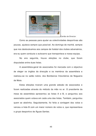 Cartão de Director

     Como as pessoas para ajudar as colectividades desportivas são

poucas, ajudava sempre que possível. Ao domingo de manhã, sempre

que nos deslocávamos aos campos de futebol dos clubes adversários,

era eu quem conduzia o autocarro que transportava a nossa equipa.

     No    ano   seguinte,   houve   eleições   no   clube,   que     foram

disputadas entre duas listas.

     A assembleia-geral de associados foi marcada com o objectivo

de eleger os órgãos da direcção e os membros da assembleia e

realizou-se no salão nobre, dos Bombeiros Voluntários de Nogueira

da Maia.

     Estas eleições tiveram uma grande adesão de associados e

foram realizadas através do método da mão no ar. O presidente da

mesa da assembleia apresentou as listas A e B, e perguntou aos

associados quem votava em cada uma das listas. Também, perguntou

quem se abstinha. Seguidamente, foi feita a contagem dos votos e

venceu a lista B com um maior número de votos e, que representava

o grupo desportivo de Águas Santas.




                                      49
 