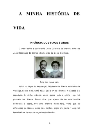 A MINHA HISTÓRIA DE


VIDA


                 INFÂNCIA DOS 0 AOS 6 ANOS

     O meu nome é Laurentino João Cardoso de Barros, filho de

João Rodrigues de Barros e Esmeralda da Costa Cardoso.




                           Foto dos meus pais

     Nasci no lugar do Reguengo, freguesia de Alfena, concelho de

Valongo, no dia 1 de Junho 1973. Sou o 7º de 12 filhos: 7 rapazes e 5

raparigas. A minha infância, como quase toda a minha vida, foi

passada em Alfena. Posso dizer que apesar de ter uma família

numerosa e pobre, tive uma infância muito feliz. Visto que as

diferenças de idades, entre nós, irmãos, eram em média 1 ano, foi

favorável em termos de organização familiar.




                                    5
 