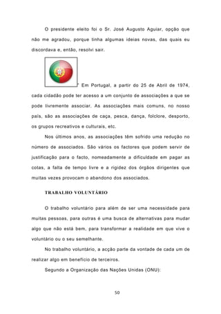O presidente eleito foi o Sr. José Augusto Aguiar, opção que

não me agradou, porque tinha algumas ideias novas, das quais eu

discordava e, então, resolvi sair.




                     ” Em Portugal, a partir do 25 de Abril de 1974,

cada cidadão pode ter acesso a um conjunto de associações a que se

pode livremente associar. As associações mais comuns, no nosso

país, são as associações de caça, pesca, dança, folclore, desporto,

os grupos recreativos e culturais, etc.

      Nos últimos anos, as associações têm sofrido uma redução no

número de associados. São vários os factores que podem servir de

justificação para o facto, nomeadamente a dificuldade em pagar as

cotas, a falta de tempo livre e a rigidez dos órgãos dirigentes que

muitas vezes provocam o abandono dos associados.


      TRABALHO VOLUNTÁRIO


      O trabalho voluntário para além de ser uma necessidade para

muitas pessoas, para outras é uma busca de alternativas para mudar

algo que não está bem, para transformar a realidade em que vive o

voluntário ou o seu semelhante.

      No trabalho voluntário, a acção parte da vontade de cada um de

realizar algo em benefício de terceiros.

      Segundo a Organização das Nações Unidas (ONU):




                                      50
 