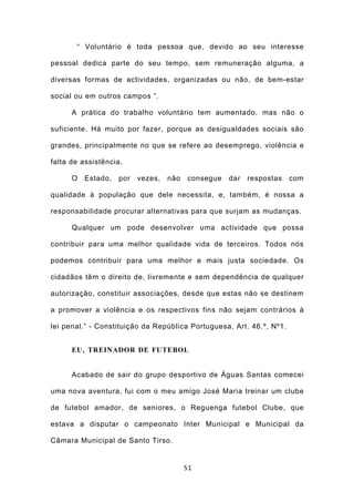 “ Voluntário é toda pessoa que, devido ao seu interesse

pessoal dedica parte do seu tempo, sem remuneração alguma, a

diversas formas de actividades, organizadas ou não, de bem-estar

social ou em outros campos ”.

      A prática do trabalho voluntário tem aumentado, mas não o

suficiente. Há muito por fazer, porque as desigualdades sociais são

grandes, principalmente no que se refere ao desemprego, violência e

falta de assistência.

      O   Estado,   por   vezes,   não   consegue   dar   respostas   com

qualidade à população que dele necessita, e, também, é nossa a

responsabilidade procurar alternativas para que surjam as mudanças.

      Qualquer um pode desenvolver uma actividade que possa

contribuir para uma melhor qualidade vida de terceiros. Todos nós

podemos contribuir para uma melhor e mais justa sociedade. Os

cidadãos têm o direito de, livremente e sem dependência de qualquer

autorização, constituir associações, desde que estas não se destinem

a promover a violência e os respectivos fins não sejam contrários à

lei penal.” - Constituição da República Portuguesa, Art. 46.º, Nº1.


      EU , TREINADOR DE FUTEBOL


      Acabado de sair do grupo desportivo de Águas Santas comecei

uma nova aventura, fui com o meu amigo José Maria treinar um clube

de futebol amador, de seniores, o Reguenga futebol Clube, que

estava a disputar o campeonato Inter Municipal e Municipal da

Câmara Municipal de Santo Tirso.


                                         51
 
